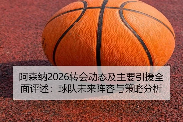 阿森纳2026转会动态及主要引援全面评述：球队未来阵容与策略分析