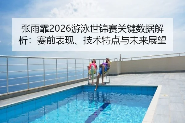 张雨霏2026游泳世锦赛关键数据解析：赛前表现、技术特点与未来展望